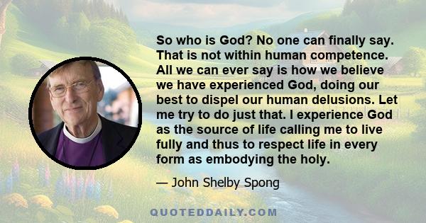 So who is God? No one can finally say. That is not within human competence. All we can ever say is how we believe we have experienced God, doing our best to dispel our human delusions. Let me try to do just that. I