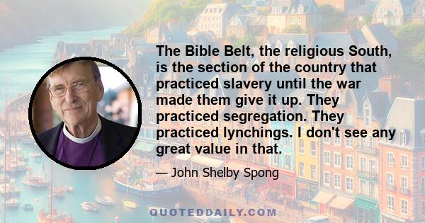 The Bible Belt, the religious South, is the section of the country that practiced slavery until the war made them give it up. They practiced segregation. They practiced lynchings. I don't see any great value in that.