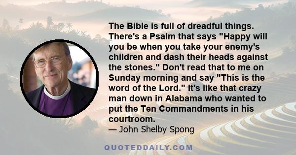 The Bible is full of dreadful things. There's a Psalm that says Happy will you be when you take your enemy's children and dash their heads against the stones. Don't read that to me on Sunday morning and say This is the