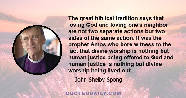 The great biblical tradition says that loving God and loving one's neighbor are not two separate actions but two sides of the same action. It was the prophet Amos who bore witness to the fact that divine worship is