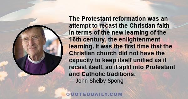 The Protestant reformation was an attempt to recast the Christian faith in terms of the new learning of the 16th century, the enlightenment learning. It was the first time that the Christian church did not have the