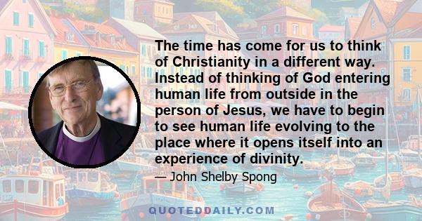 The time has come for us to think of Christianity in a different way. Instead of thinking of God entering human life from outside in the person of Jesus, we have to begin to see human life evolving to the place where it 