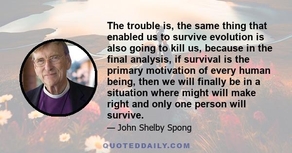 The trouble is, the same thing that enabled us to survive evolution is also going to kill us, because in the final analysis, if survival is the primary motivation of every human being, then we will finally be in a