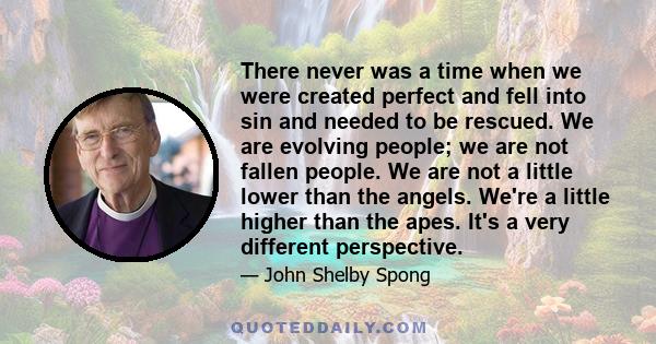 There never was a time when we were created perfect and fell into sin and needed to be rescued. We are evolving people; we are not fallen people. We are not a little lower than the angels. We're a little higher than the 