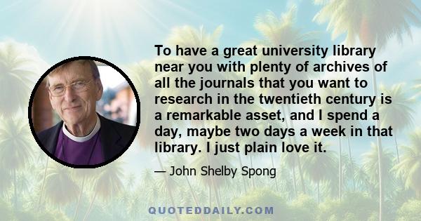 To have a great university library near you with plenty of archives of all the journals that you want to research in the twentieth century is a remarkable asset, and I spend a day, maybe two days a week in that library. 