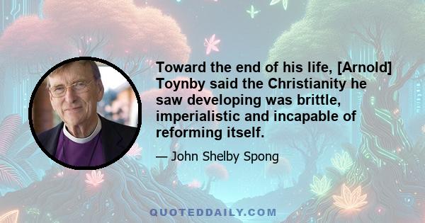 Toward the end of his life, [Arnold] Toynby said the Christianity he saw developing was brittle, imperialistic and incapable of reforming itself.