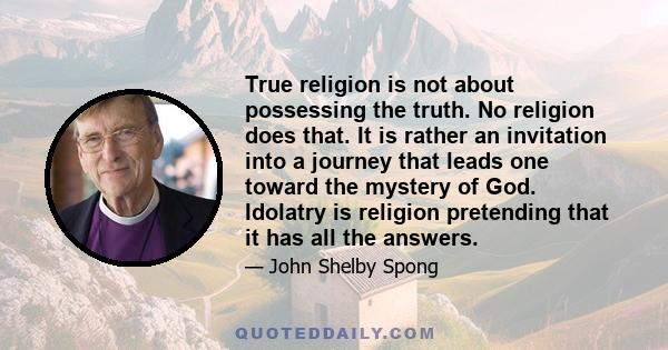 True religion is not about possessing the truth. No religion does that. It is rather an invitation into a journey that leads one toward the mystery of God. Idolatry is religion pretending that it has all the answers.