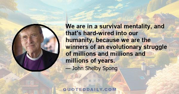 We are in a survival mentality, and that's hard-wired into our humanity, because we are the winners of an evolutionary struggle of millions and millions and millions of years.