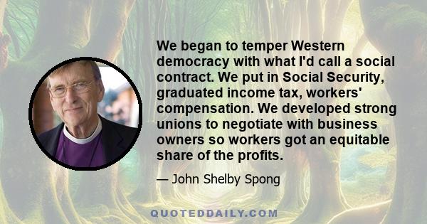 We began to temper Western democracy with what I'd call a social contract. We put in Social Security, graduated income tax, workers' compensation. We developed strong unions to negotiate with business owners so workers