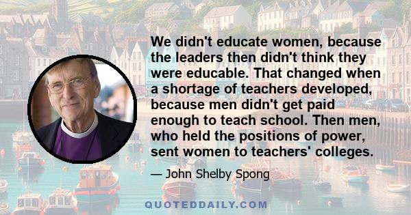 We didn't educate women, because the leaders then didn't think they were educable. That changed when a shortage of teachers developed, because men didn't get paid enough to teach school. Then men, who held the positions 