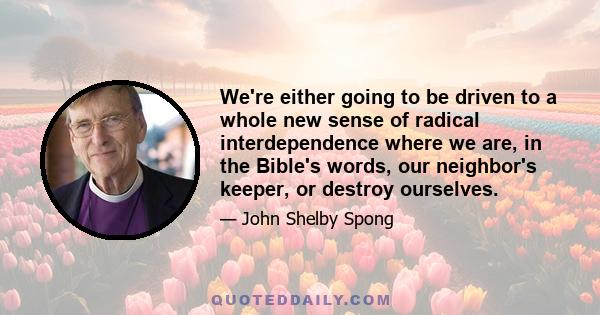 We're either going to be driven to a whole new sense of radical interdependence where we are, in the Bible's words, our neighbor's keeper, or destroy ourselves.