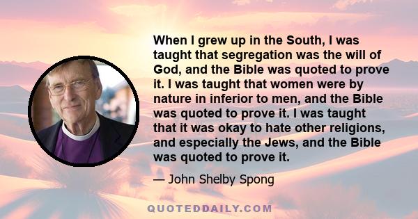 When I grew up in the South, I was taught that segregation was the will of God, and the Bible was quoted to prove it. I was taught that women were by nature in inferior to men, and the Bible was quoted to prove it. I