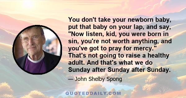 You don't take your newborn baby, put that baby on your lap, and say, Now listen, kid, you were born in sin, you're not worth anything, and you've got to pray for mercy. That's not going to raise a healthy adult. And