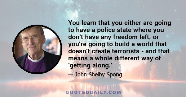 You learn that you either are going to have a police state where you don't have any freedom left, or you're going to build a world that doesn't create terrorists - and that means a whole different way of 'getting along.'