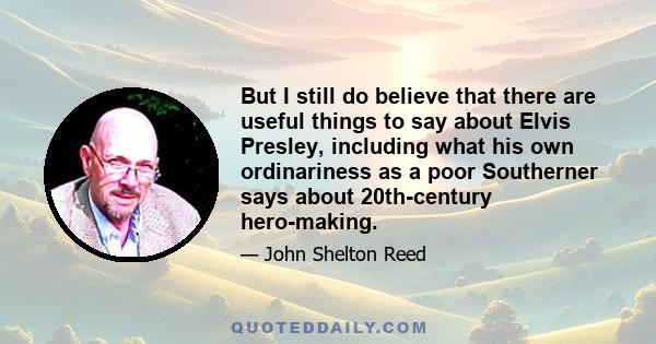 But I still do believe that there are useful things to say about Elvis Presley, including what his own ordinariness as a poor Southerner says about 20th-century hero-making.