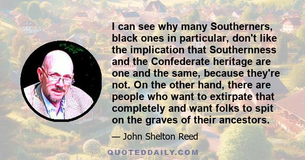 I can see why many Southerners, black ones in particular, don't like the implication that Southernness and the Confederate heritage are one and the same, because they're not. On the other hand, there are people who want 