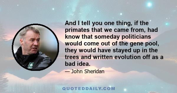 And I tell you one thing, if the primates that we came from, had know that someday politicians would come out of the gene pool, they would have stayed up in the trees and written evolution off as a bad idea.