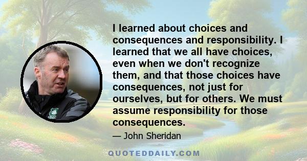 I learned about choices and consequences and responsibility. I learned that we all have choices, even when we don't recognize them, and that those choices have consequences, not just for ourselves, but for others. We