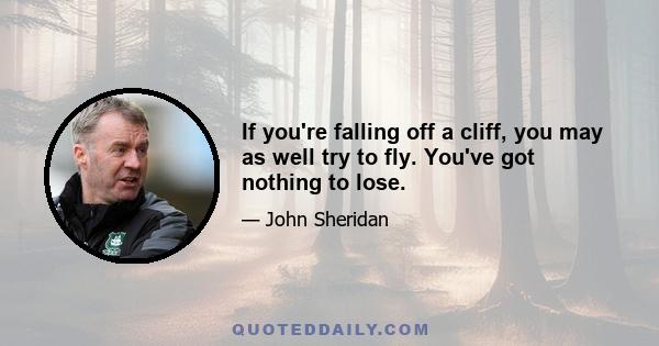 If you're falling off a cliff, you may as well try to fly. You've got nothing to lose.