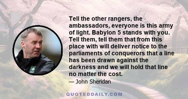 Tell the other rangers, the ambassadors, everyone is this army of light. Babylon 5 stands with you. Tell them, tell them that from this place with will deliver notice to the parliaments of conquerors that a line has