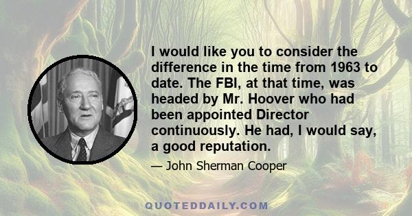 I would like you to consider the difference in the time from 1963 to date. The FBI, at that time, was headed by Mr. Hoover who had been appointed Director continuously. He had, I would say, a good reputation.