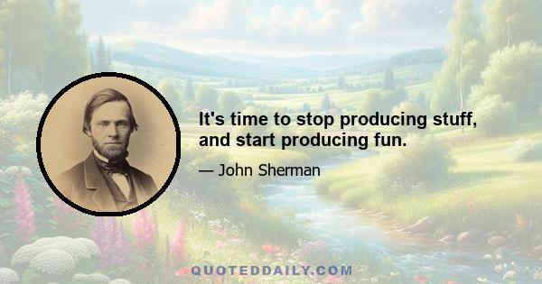 It's time to stop producing stuff, and start producing fun.