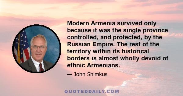 Modern Armenia survived only because it was the single province controlled, and protected, by the Russian Empire. The rest of the territory within its historical borders is almost wholly devoid of ethnic Armenians.