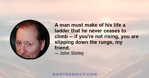 A man must make of his life a ladder that he never ceases to climb -- if you're not rising, you are slipping down the rungs, my friend.