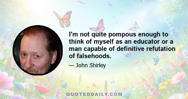 I'm not quite pompous enough to think of myself as an educator or a man capable of definitive refutation of falsehoods.