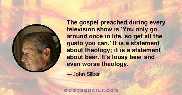 The gospel preached during every television show is 'You only go around once in life, so get all the gusto you can.' It is a statement about theology; it is a statement about beer. It's lousy beer and even worse