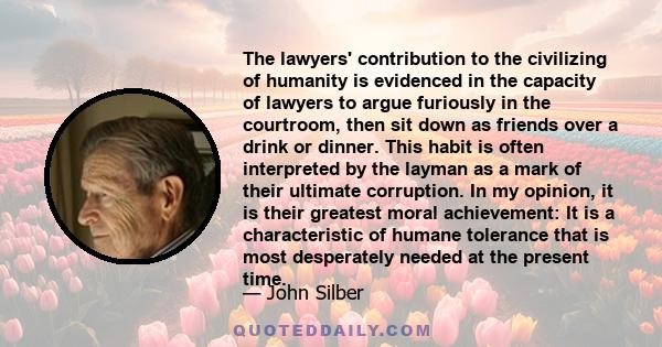 The lawyers' contribution to the civilizing of humanity is evidenced in the capacity of lawyers to argue furiously in the courtroom, then sit down as friends over a drink or dinner. This habit is often interpreted by