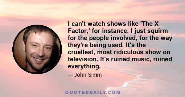 I can't watch shows like 'The X Factor,' for instance. I just squirm for the people involved, for the way they're being used. It's the cruellest, most ridiculous show on television. It's ruined music, ruined everything.