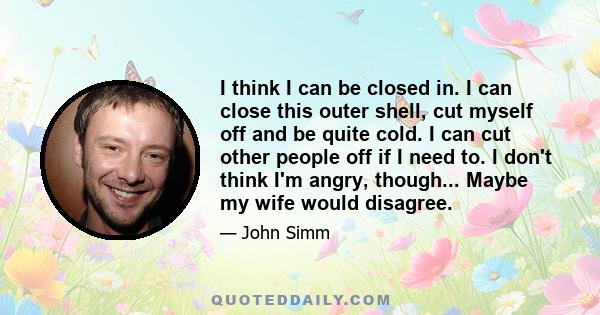 I think I can be closed in. I can close this outer shell, cut myself off and be quite cold. I can cut other people off if I need to. I don't think I'm angry, though... Maybe my wife would disagree.