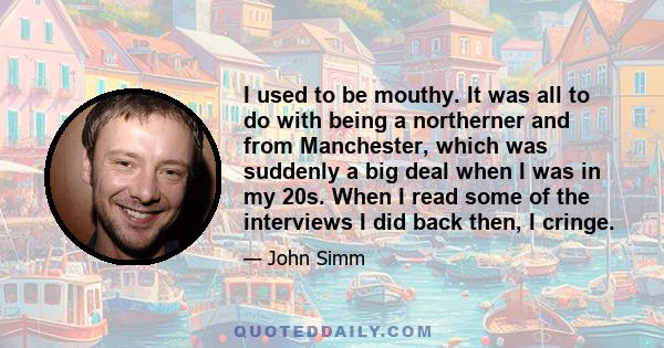 I used to be mouthy. It was all to do with being a northerner and from Manchester, which was suddenly a big deal when I was in my 20s. When I read some of the interviews I did back then, I cringe.