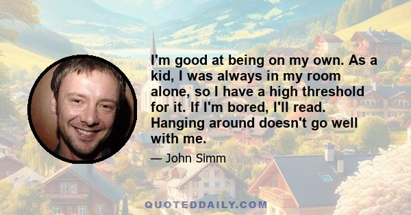 I'm good at being on my own. As a kid, I was always in my room alone, so I have a high threshold for it. If I'm bored, I'll read. Hanging around doesn't go well with me.