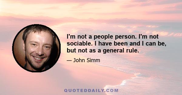 I'm not a people person. I'm not sociable. I have been and I can be, but not as a general rule.