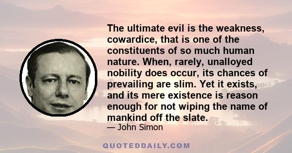 The ultimate evil is the weakness, cowardice, that is one of the constituents of so much human nature. When, rarely, unalloyed nobility does occur, its chances of prevailing are slim. Yet it exists, and its mere