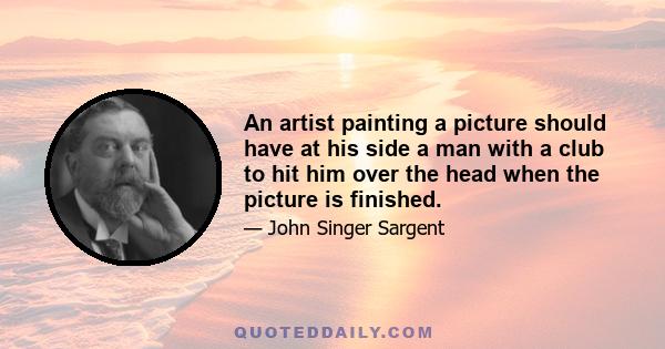 An artist painting a picture should have at his side a man with a club to hit him over the head when the picture is finished.