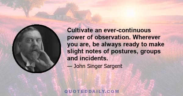 Cultivate an ever continuous power of observation. Wherever you are, be always ready to make slight notes of postures, groups and incidents. Store up in the mind... a continuous stream of observations from which to make 