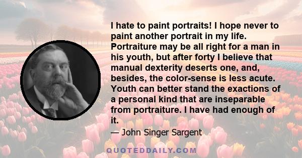 I hate to paint portraits! I hope never to paint another portrait in my life. Portraiture may be all right for a man in his youth, but after forty I believe that manual dexterity deserts one, and, besides, the