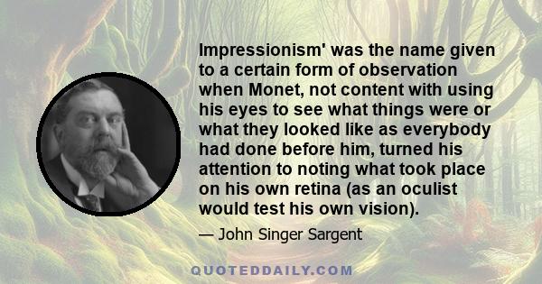 Impressionism' was the name given to a certain form of observation when Monet, not content with using his eyes to see what things were or what they looked like as everybody had done before him, turned his attention to