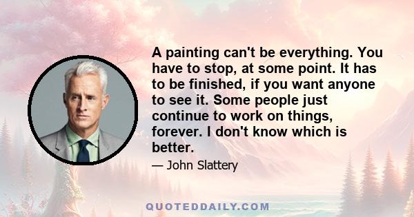 A painting can't be everything. You have to stop, at some point. It has to be finished, if you want anyone to see it. Some people just continue to work on things, forever. I don't know which is better.