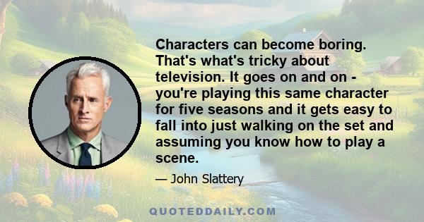 Characters can become boring. That's what's tricky about television. It goes on and on - you're playing this same character for five seasons and it gets easy to fall into just walking on the set and assuming you know