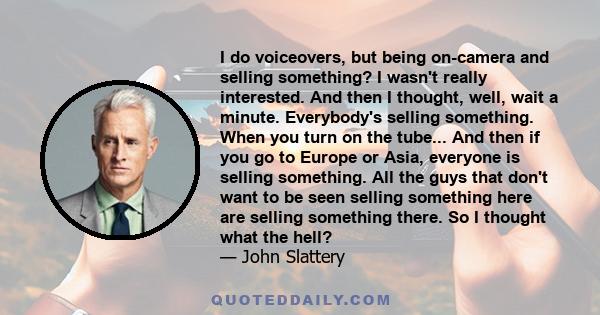 I do voiceovers, but being on-camera and selling something? I wasn't really interested. And then I thought, well, wait a minute. Everybody's selling something. When you turn on the tube... And then if you go to Europe