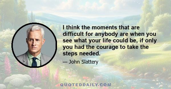 I think the moments that are difficult for anybody are when you see what your life could be, if only you had the courage to take the steps needed.