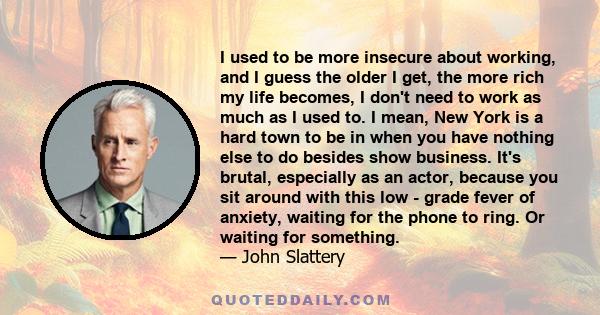 I used to be more insecure about working, and I guess the older I get, the more rich my life becomes, I don't need to work as much as I used to. I mean, New York is a hard town to be in when you have nothing else to do