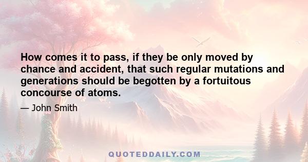 How comes it to pass, if they be only moved by chance and accident, that such regular mutations and generations should be begotten by a fortuitous concourse of atoms.