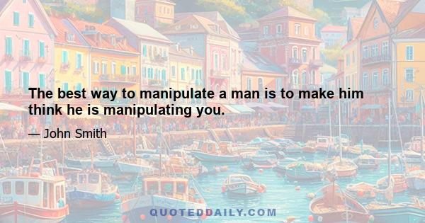 The best way to manipulate a man is to make him think he is manipulating you.