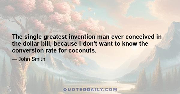 The single greatest invention man ever conceived in the dollar bill, because I don't want to know the conversion rate for coconuts.