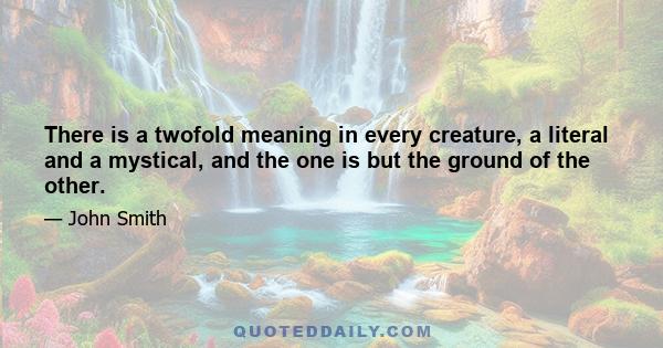 There is a twofold meaning in every creature, a literal and a mystical, and the one is but the ground of the other.